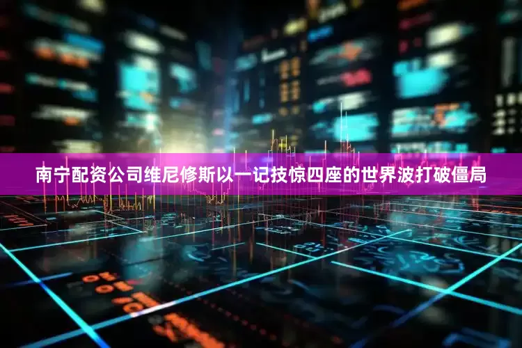 南宁配资公司维尼修斯以一记技惊四座的世界波打破僵局