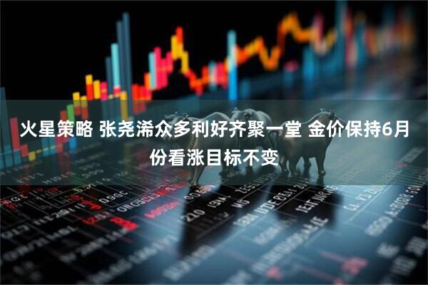 火星策略 张尧浠众多利好齐聚一堂 金价保持6月份看涨目标不变