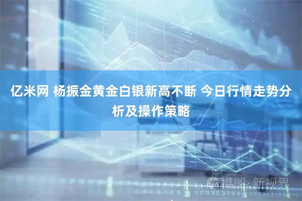 亿米网 杨振金黄金白银新高不断 今日行情走势分析及操作策略