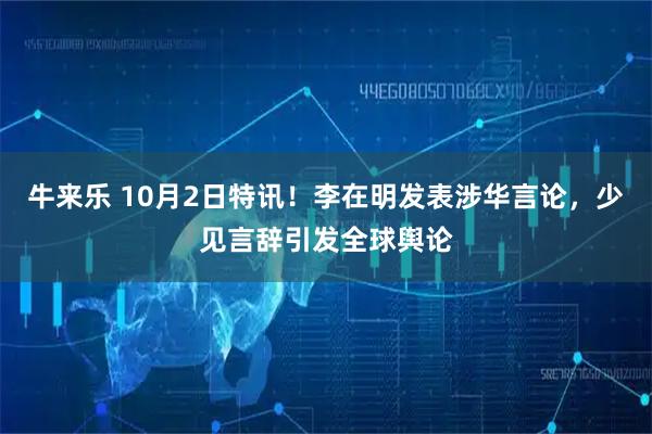 牛来乐 10月2日特讯！李在明发表涉华言论，少见言辞引发全球舆论