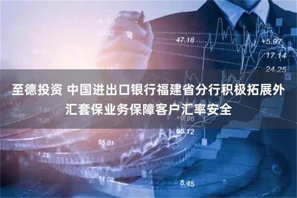 至德投资 中国进出口银行福建省分行积极拓展外汇套保业务保障客户汇率安全