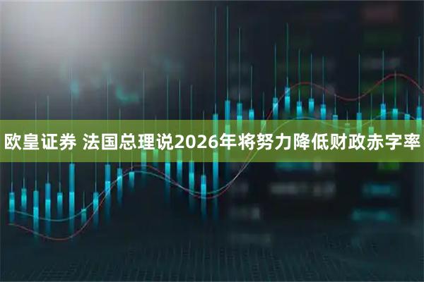 欧皇证券 法国总理说2026年将努力降低财政赤字率