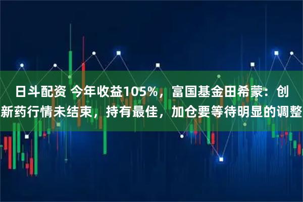 日斗配资 今年收益105%，富国基金田希蒙：创新药行情未结束，持有最佳，加仓要等待明显的调整