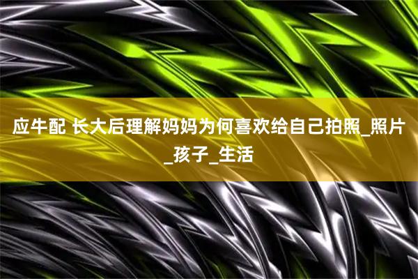 应牛配 长大后理解妈妈为何喜欢给自己拍照_照片_孩子_生活