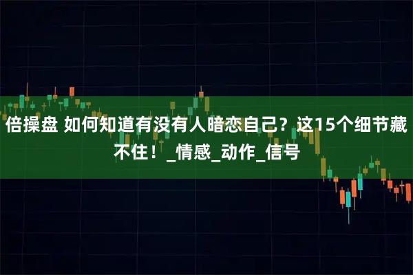 倍操盘 如何知道有没有人暗恋自己？这15个细节藏不住！_情感_动作_信号
