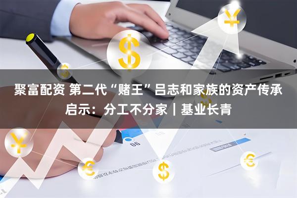 聚富配资 第二代“赌王”吕志和家族的资产传承启示：分工不分家｜基业长青